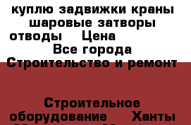 куплю задвижки краны шаровые затворы отводы  › Цена ­ 100 000 - Все города Строительство и ремонт » Строительное оборудование   . Ханты-Мансийский,Мегион г.